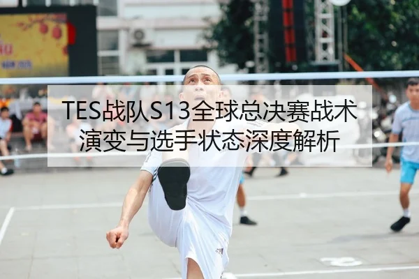 TES战队S13全球总决赛战术演变与选手状态深度解析